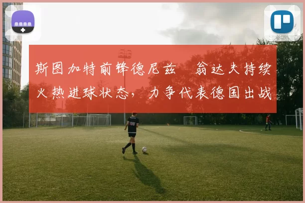 斯图加特前锋德尼兹・翁达夫持续火热进球状态,力争代表德国出战世界杯_对阵_比赛