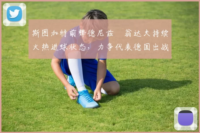 斯图加特前锋德尼兹・翁达夫持续火热进球状态，力争代表德国出战世界杯_对阵_比赛