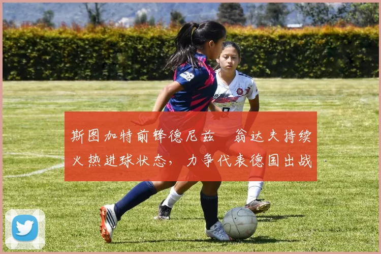 斯图加特前锋德尼兹・翁达夫持续火热进球状态，力争代表德国出战世界杯_对阵_比赛