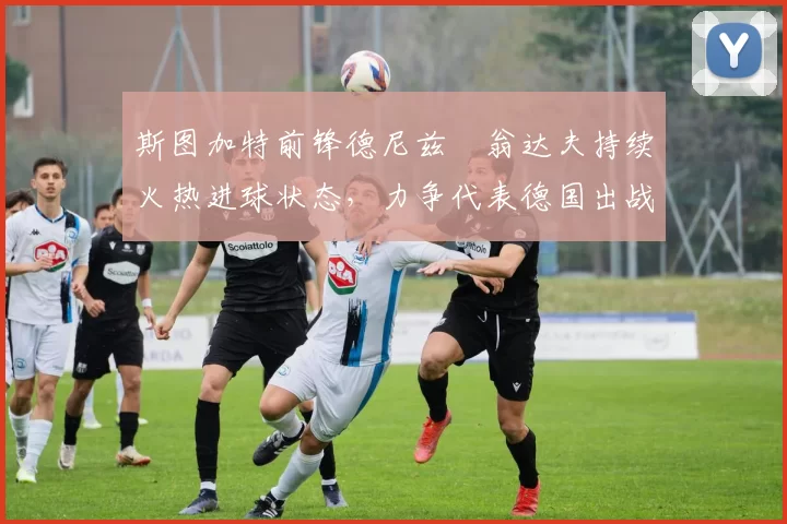 斯图加特前锋德尼兹・翁达夫持续火热进球状态,力争代表德国出战世界杯_对阵_比赛