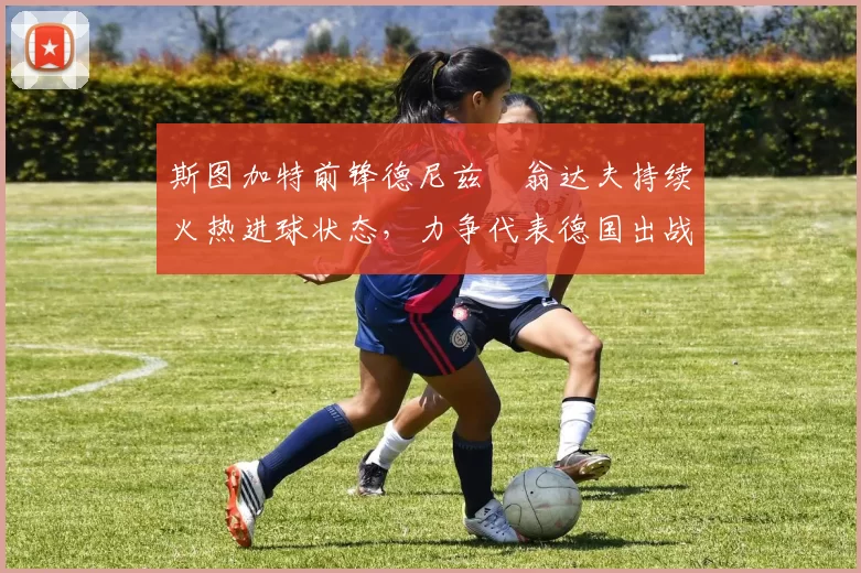 斯图加特前锋德尼兹・翁达夫持续火热进球状态,力争代表德国出战世界杯_对阵_比赛