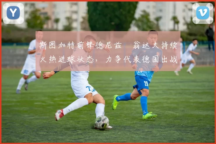 斯图加特前锋德尼兹・翁达夫持续火热进球状态，力争代表德国出战世界杯_对阵_比赛
