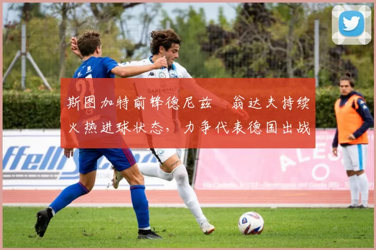 斯图加特前锋德尼兹・翁达夫持续火热进球状态,力争代表德国出战世界杯_对阵_比赛