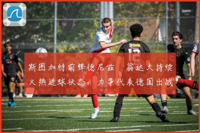 斯图加特前锋德尼兹・翁达夫持续火热进球状态,力争代表德国出战世界杯_对阵_比赛