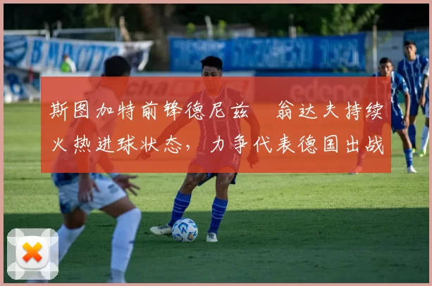 斯图加特前锋德尼兹・翁达夫持续火热进球状态，力争代表德国出战世界杯_对阵_比赛