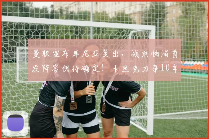曼联宣布库尼亚复出，战利物浦首发阵容仍待确定！卡里克力争10年首次双杀_英超_本赛季_欧冠
