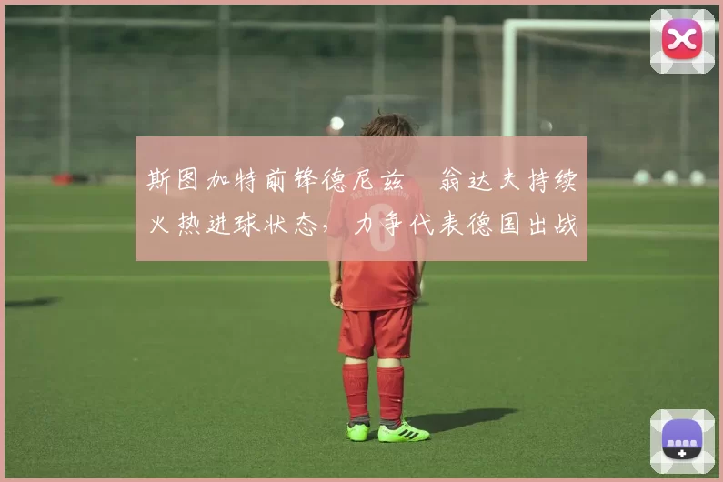 斯图加特前锋德尼兹・翁达夫持续火热进球状态，力争代表德国出战世界杯_对阵_比赛