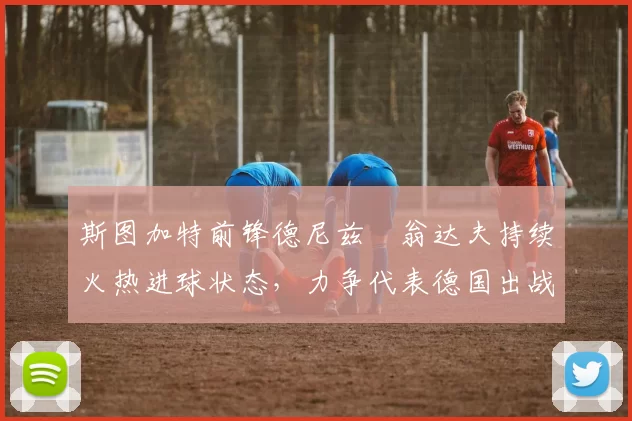 斯图加特前锋德尼兹・翁达夫持续火热进球状态,力争代表德国出战世界杯_对阵_比赛