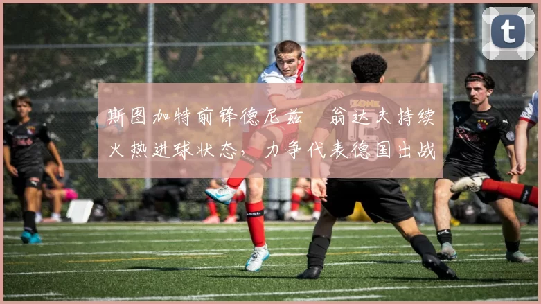 斯图加特前锋德尼兹・翁达夫持续火热进球状态,力争代表德国出战世界杯_对阵_比赛