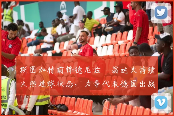 斯图加特前锋德尼兹・翁达夫持续火热进球状态,力争代表德国出战世界杯_对阵_比赛