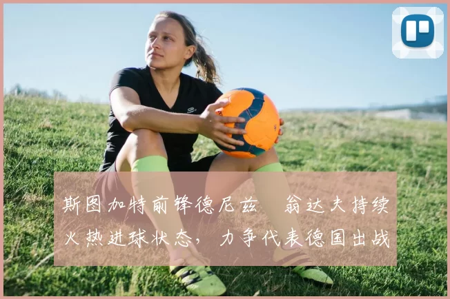 斯图加特前锋德尼兹・翁达夫持续火热进球状态,力争代表德国出战世界杯_对阵_比赛