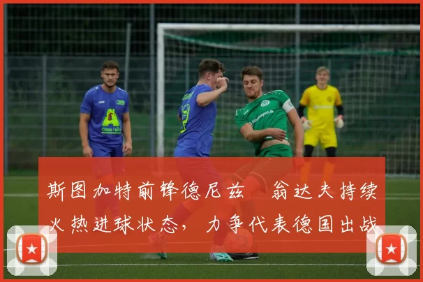 斯图加特前锋德尼兹・翁达夫持续火热进球状态,力争代表德国出战世界杯_对阵_比赛