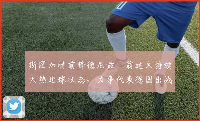 斯图加特前锋德尼兹・翁达夫持续火热进球状态，力争代表德国出战世界杯_对阵_比赛