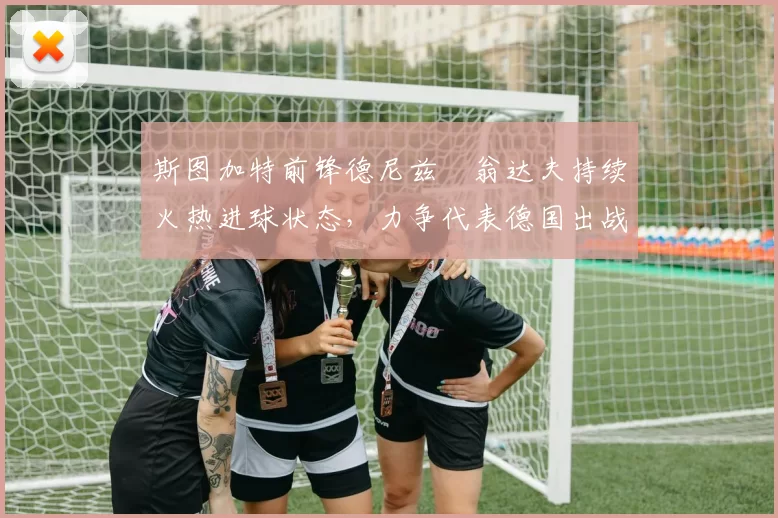 斯图加特前锋德尼兹・翁达夫持续火热进球状态,力争代表德国出战世界杯_对阵_比赛