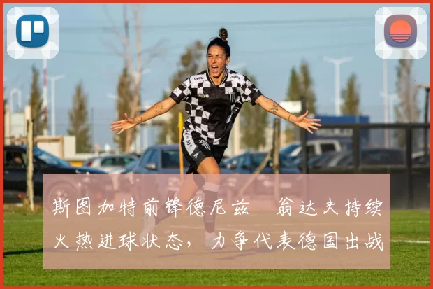 斯图加特前锋德尼兹・翁达夫持续火热进球状态，力争代表德国出战世界杯_对阵_比赛