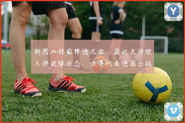 斯图加特前锋德尼兹・翁达夫持续火热进球状态，力争代表德国出战世界杯_对阵_比赛