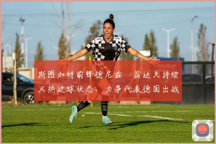 斯图加特前锋德尼兹・翁达夫持续火热进球状态，力争代表德国出战世界杯_对阵_比赛