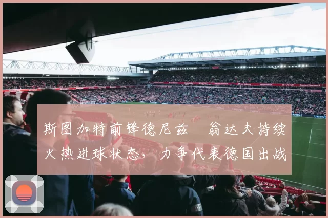 斯图加特前锋德尼兹・翁达夫持续火热进球状态，力争代表德国出战世界杯_对阵_比赛