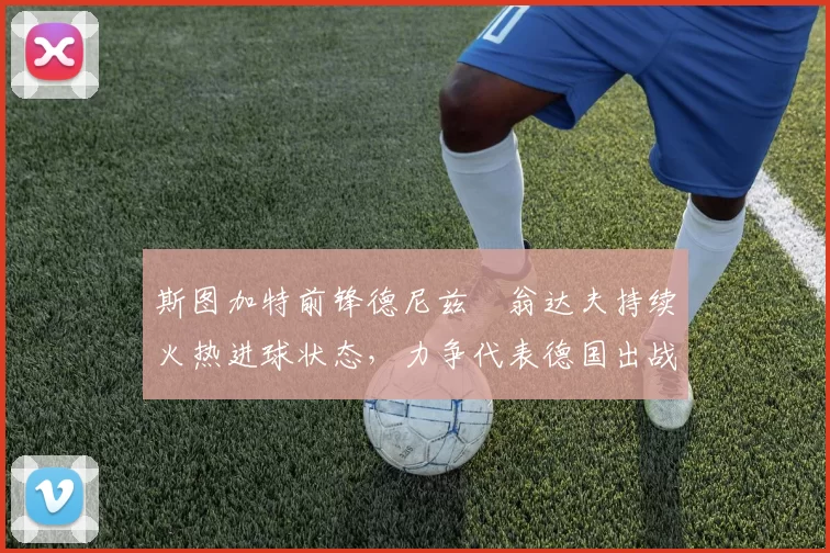 斯图加特前锋德尼兹・翁达夫持续火热进球状态，力争代表德国出战世界杯_对阵_比赛