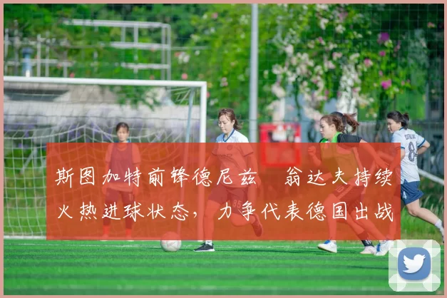 斯图加特前锋德尼兹・翁达夫持续火热进球状态，力争代表德国出战世界杯_对阵_比赛