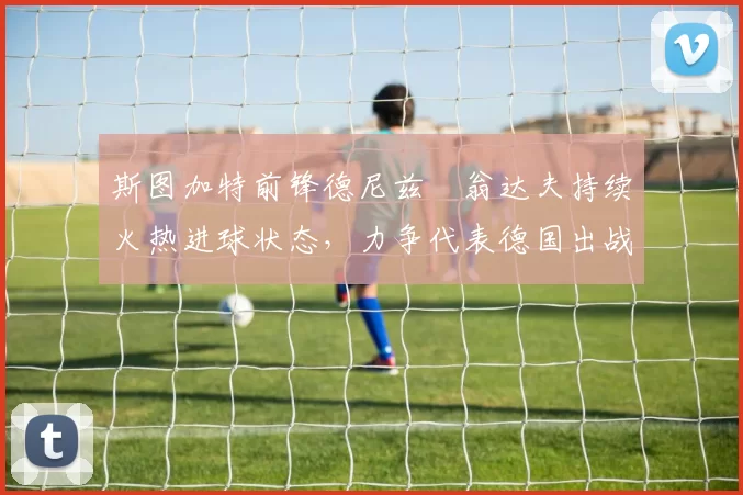 斯图加特前锋德尼兹・翁达夫持续火热进球状态，力争代表德国出战世界杯_对阵_比赛