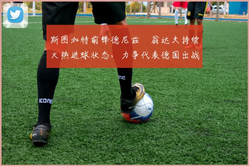 斯图加特前锋德尼兹・翁达夫持续火热进球状态，力争代表德国出战世界杯_对阵_比赛