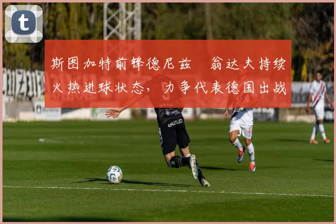 斯图加特前锋德尼兹・翁达夫持续火热进球状态,力争代表德国出战世界杯_对阵_比赛