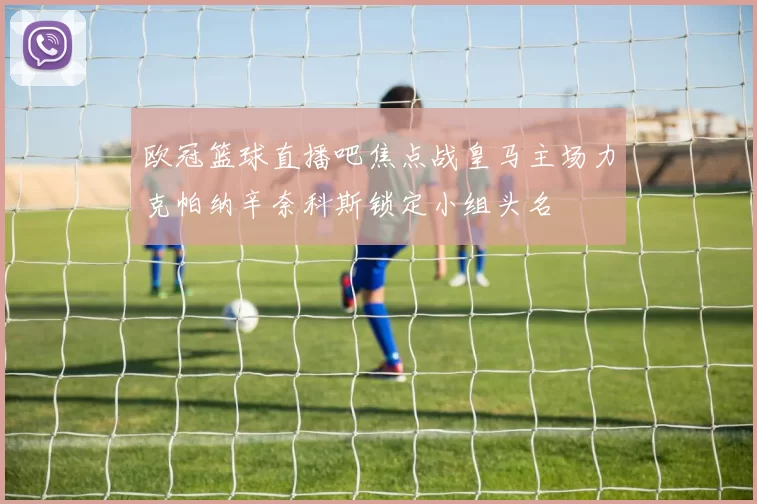 欧冠篮球直播吧焦点战皇马主场力克帕纳辛奈科斯锁定小组头名