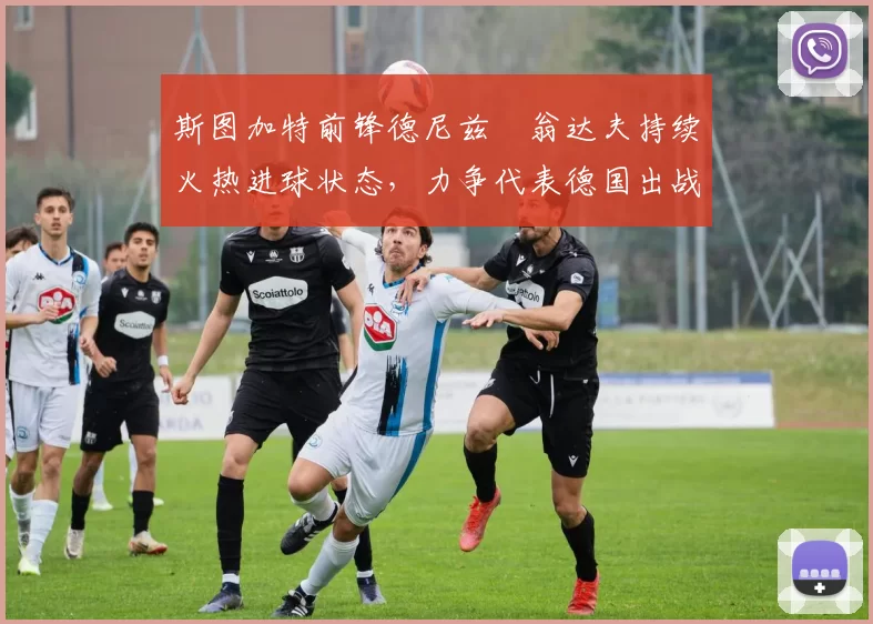 斯图加特前锋德尼兹・翁达夫持续火热进球状态，力争代表德国出战世界杯_对阵_比赛