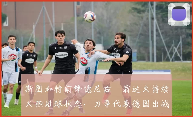 斯图加特前锋德尼兹・翁达夫持续火热进球状态，力争代表德国出战世界杯_对阵_比赛