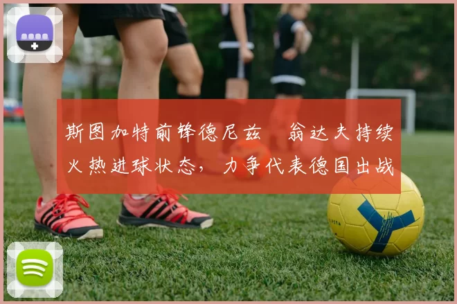 斯图加特前锋德尼兹・翁达夫持续火热进球状态,力争代表德国出战世界杯_对阵_比赛