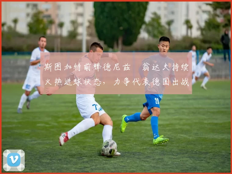斯图加特前锋德尼兹・翁达夫持续火热进球状态，力争代表德国出战世界杯_对阵_比赛