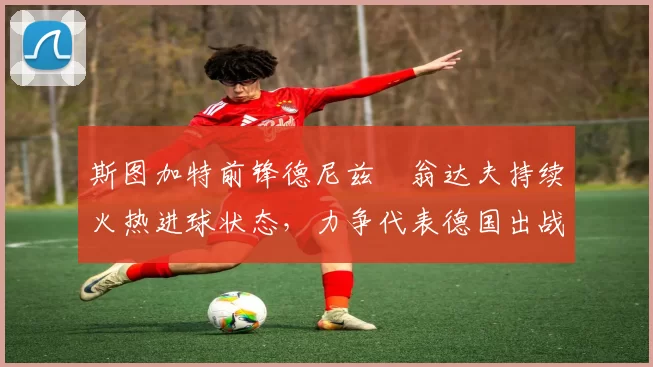 斯图加特前锋德尼兹・翁达夫持续火热进球状态，力争代表德国出战世界杯_对阵_比赛