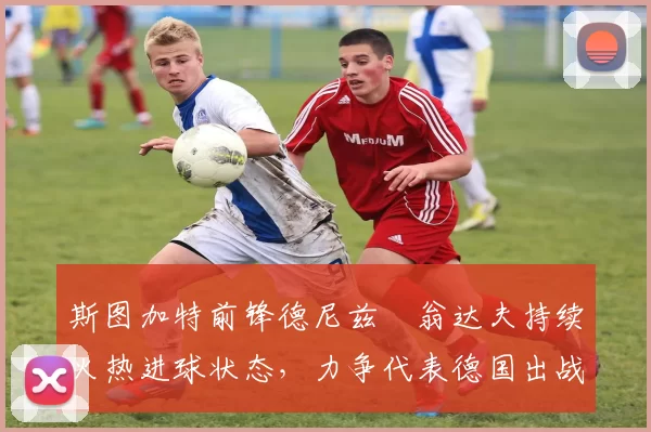 斯图加特前锋德尼兹・翁达夫持续火热进球状态，力争代表德国出战世界杯_对阵_比赛