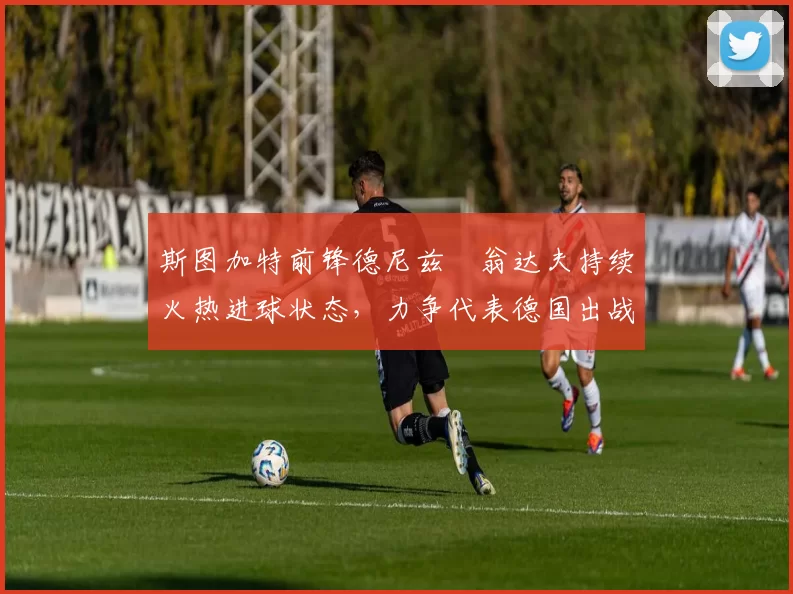 斯图加特前锋德尼兹・翁达夫持续火热进球状态，力争代表德国出战世界杯_对阵_比赛