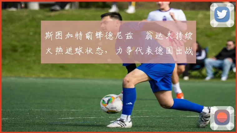 斯图加特前锋德尼兹・翁达夫持续火热进球状态,力争代表德国出战世界杯_对阵_比赛
