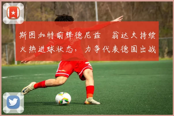 斯图加特前锋德尼兹・翁达夫持续火热进球状态，力争代表德国出战世界杯_对阵_比赛