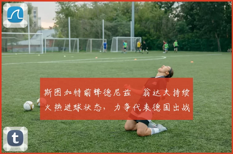 斯图加特前锋德尼兹・翁达夫持续火热进球状态，力争代表德国出战世界杯_对阵_比赛
