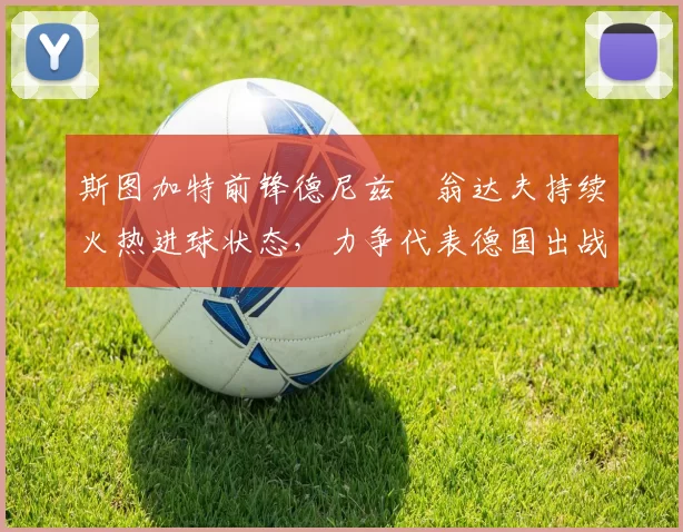 斯图加特前锋德尼兹・翁达夫持续火热进球状态,力争代表德国出战世界杯_对阵_比赛