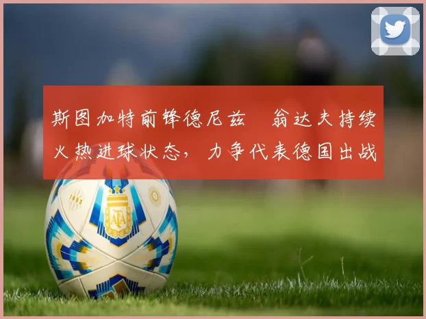 斯图加特前锋德尼兹・翁达夫持续火热进球状态,力争代表德国出战世界杯_对阵_比赛