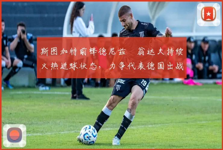 斯图加特前锋德尼兹・翁达夫持续火热进球状态，力争代表德国出战世界杯_对阵_比赛