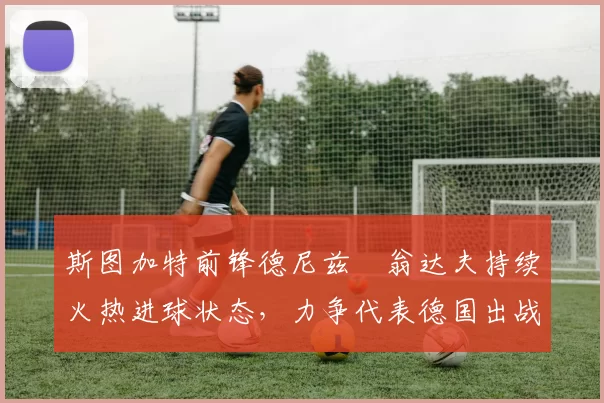 斯图加特前锋德尼兹・翁达夫持续火热进球状态，力争代表德国出战世界杯_对阵_比赛