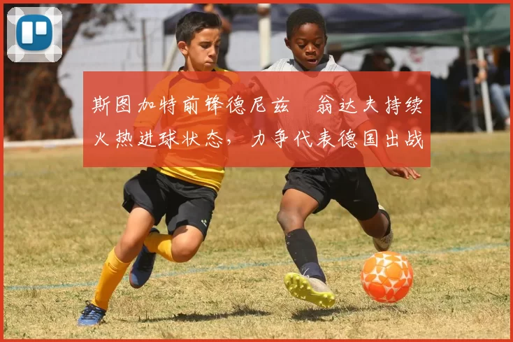 斯图加特前锋德尼兹・翁达夫持续火热进球状态,力争代表德国出战世界杯_对阵_比赛