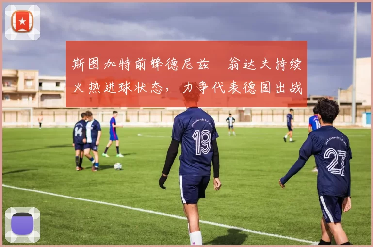 斯图加特前锋德尼兹・翁达夫持续火热进球状态，力争代表德国出战世界杯_对阵_比赛