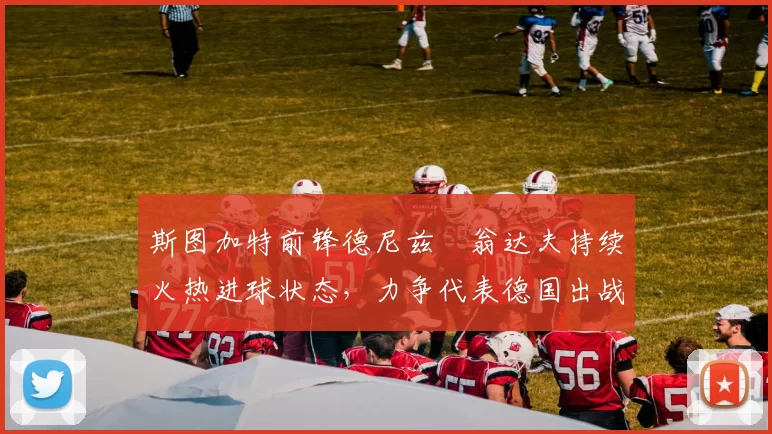 斯图加特前锋德尼兹・翁达夫持续火热进球状态,力争代表德国出战世界杯_对阵_比赛