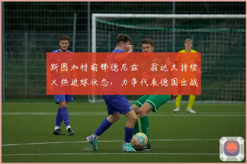 斯图加特前锋德尼兹・翁达夫持续火热进球状态，力争代表德国出战世界杯_对阵_比赛