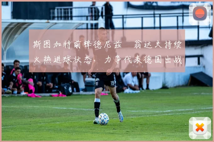 斯图加特前锋德尼兹・翁达夫持续火热进球状态，力争代表德国出战世界杯_对阵_比赛