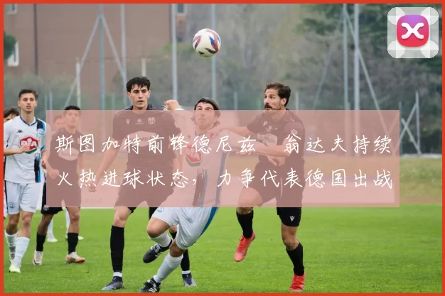 斯图加特前锋德尼兹・翁达夫持续火热进球状态,力争代表德国出战世界杯_对阵_比赛