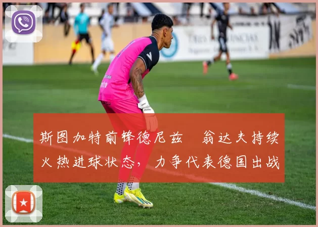 斯图加特前锋德尼兹・翁达夫持续火热进球状态，力争代表德国出战世界杯_对阵_比赛