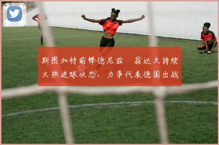 斯图加特前锋德尼兹・翁达夫持续火热进球状态，力争代表德国出战世界杯_对阵_比赛